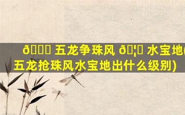 🐞 五龙争珠风 🦉 水宝地(五龙抢珠风水宝地出什么级别)